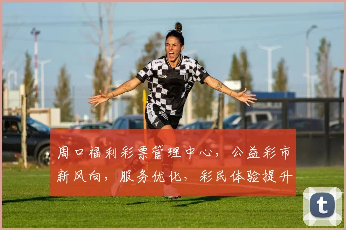 周口福利彩票管理中心，公益彩市新风向，服务优化，彩民体验提升，惊喜连连三重礼