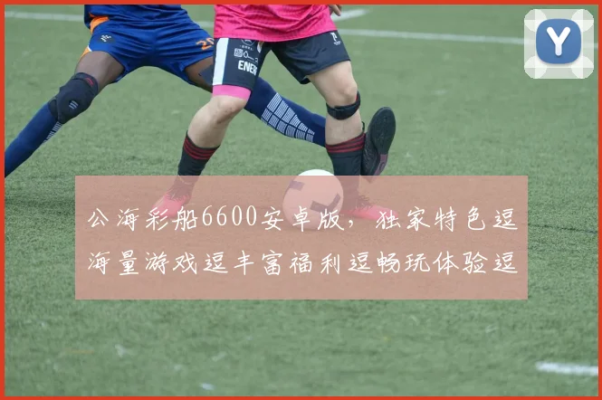 公海彩船6600安卓版，独家特色逗海量游戏逗丰富福利逗畅玩体验逗