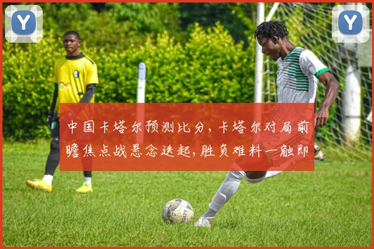 中国卡塔尔预测比分,卡塔尔对局前瞻焦点战悬念迭起,胜负难料一触即发