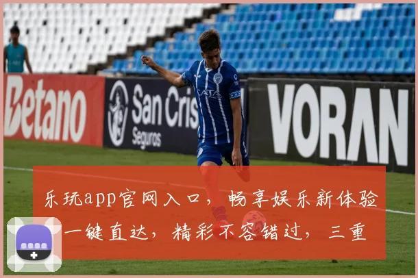 乐玩app官网入口，畅享娱乐新体验，一键直达，精彩不容错过，三重福利等你来