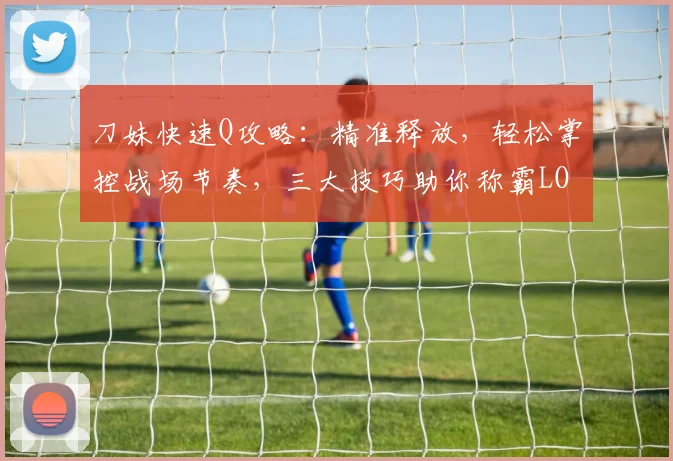 刀妹快速Q攻略：精准释放，轻松掌控战场节奏，三大技巧助你称霸LOL手游