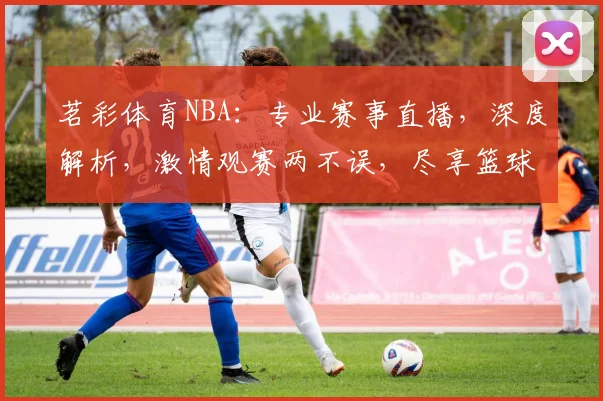 茗彩体育NBA：专业赛事直播，深度解析，激情观赛两不误，尽享篮球盛宴