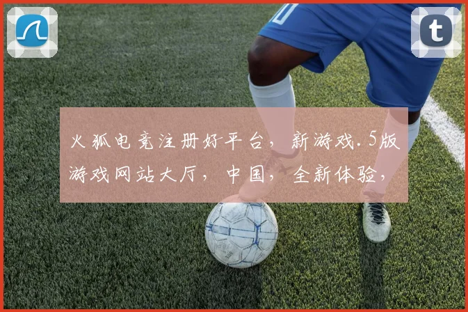 火狐电竞注册好平台，新游戏.5版游戏网站大厅，中国，全新体验，一触即发