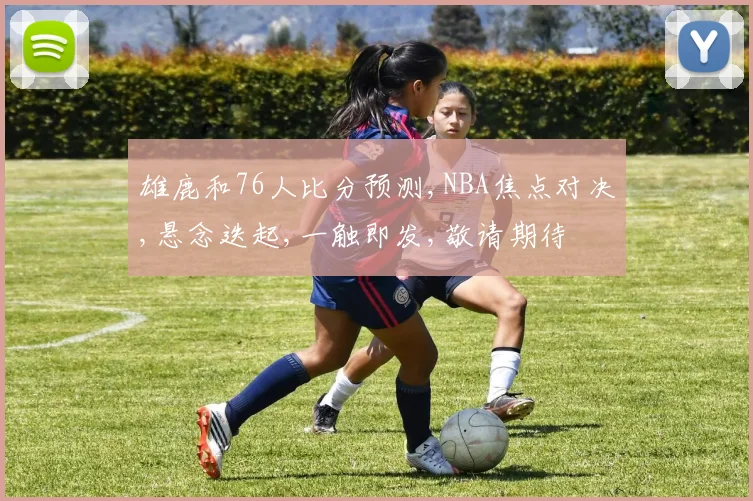 雄鹿和76人比分预测,NBA焦点对决,悬念迭起,一触即发,敬请期待