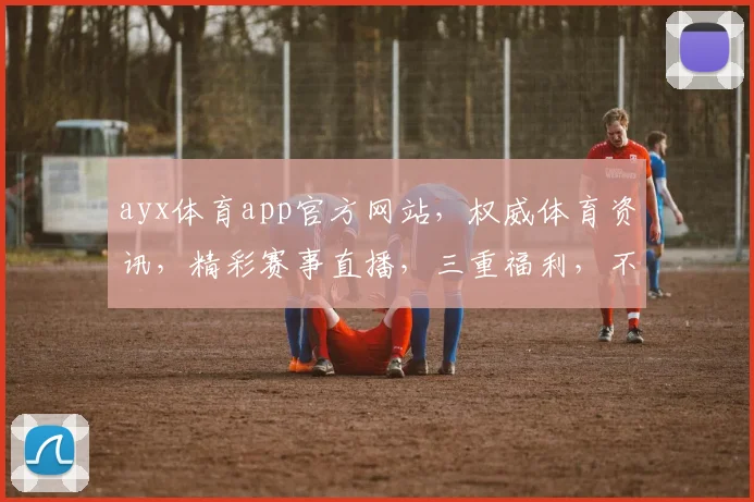 ayx体育app官方网站，权威体育资讯，精彩赛事直播，三重福利，不容错过